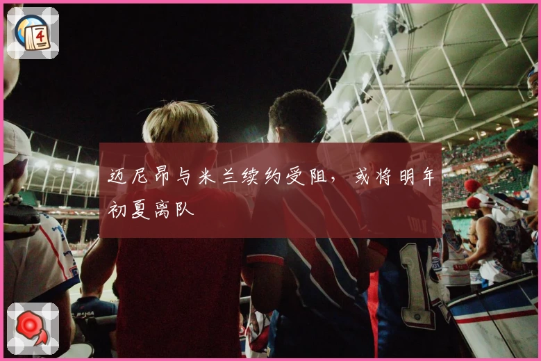 迈尼昂与米兰续约受阻，或将明年初夏离队