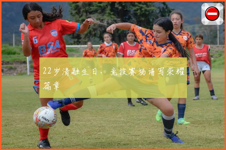 22岁清融生日，竞技赛场谱写荣耀篇章