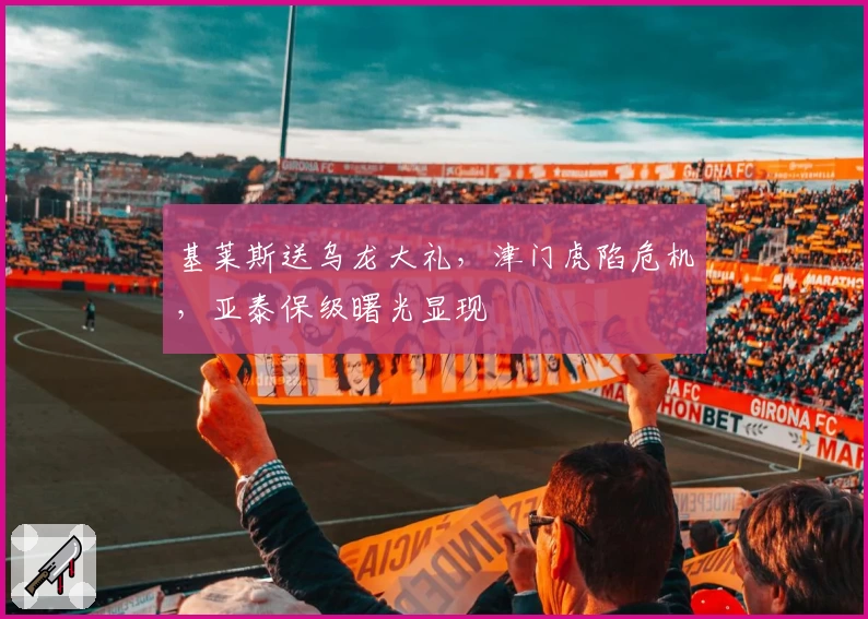 基莱斯送乌龙大礼，津门虎陷危机，亚泰保级曙光显现