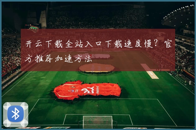 开云下载全站入口下载速度慢？官方推荐加速方法