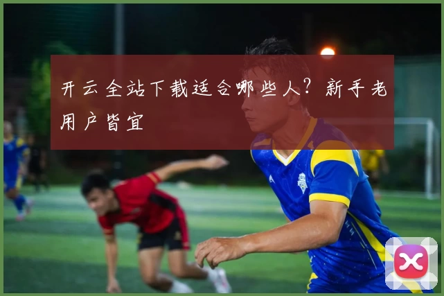 开云全站下载适合哪些人?新手老用户皆宜