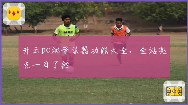 开云pc端登录器功能大全，全站亮点一目了然