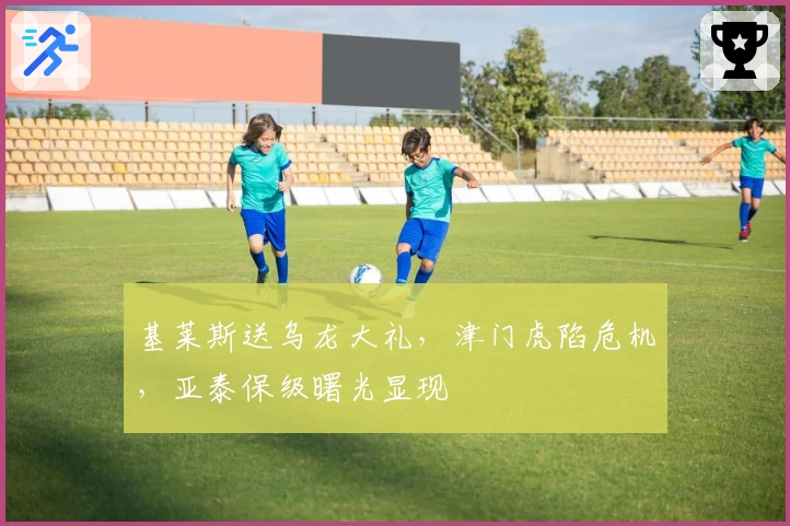 基莱斯送乌龙大礼，津门虎陷危机，亚泰保级曙光显现