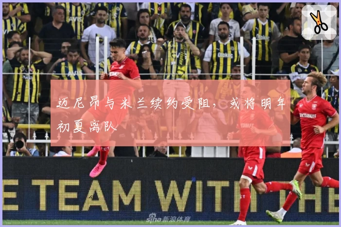 迈尼昂与米兰续约受阻，或将明年初夏离队