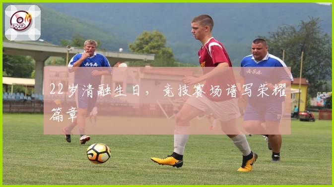 22岁清融生日，竞技赛场谱写荣耀篇章