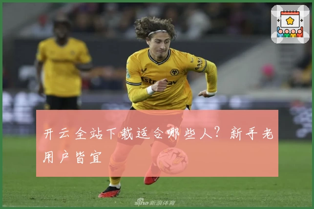 开云全站下载适合哪些人？新手老用户皆宜