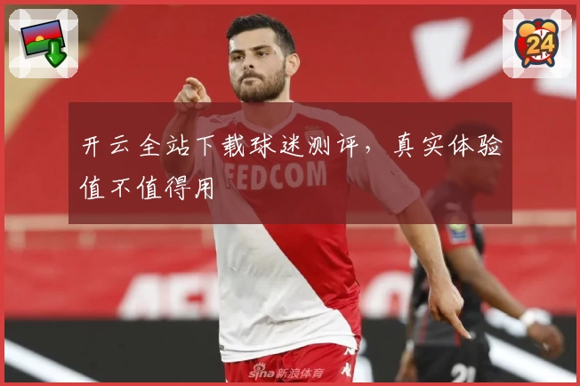 开云全站下载球迷测评，真实体验值不值得用