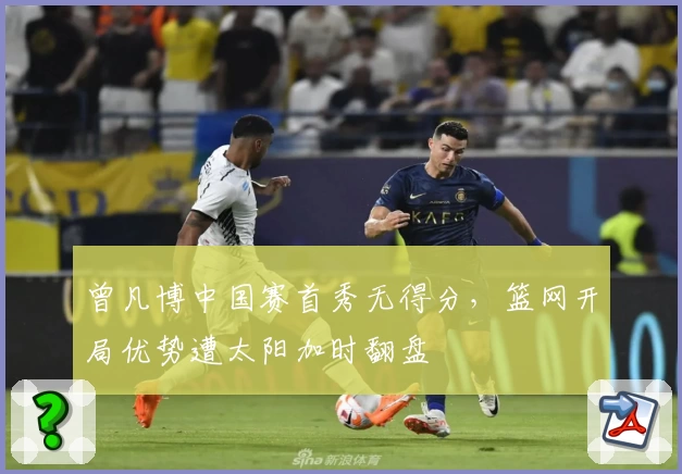 曾凡博中国赛首秀无得分，篮网开局优势遭太阳加时翻盘