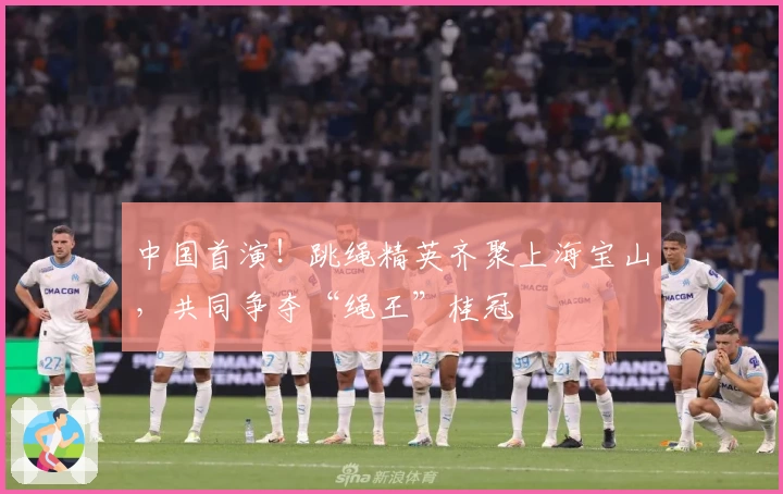 中国首演!跳绳精英齐聚上海宝山,共同争夺“绳王”桂冠