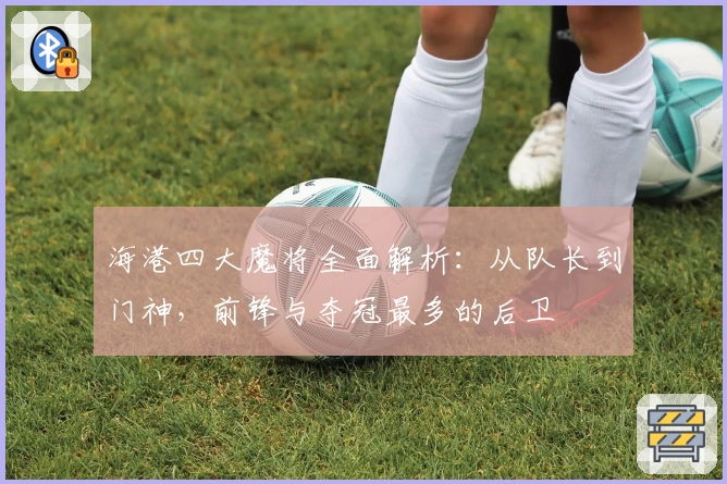 海港四大魔将全面解析：从队长到门神，前锋与夺冠最多的后卫